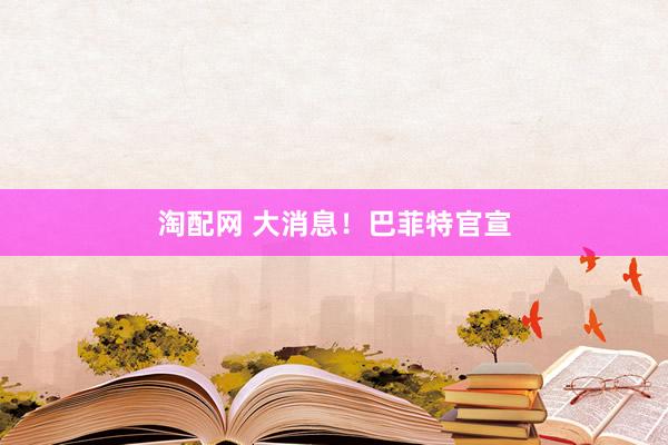 淘配网 大消息！巴菲特官宣