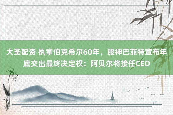 大圣配资 执掌伯克希尔60年，股神巴菲特宣布年底交出最终决定权：阿贝尔将接任CEO