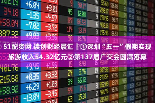 51配资网 读创财经晨汇｜①深圳“五一”假期实现旅游收入54.32亿元②第137届广交会圆满落幕