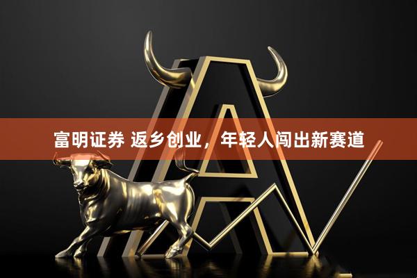 富明证券 返乡创业，年轻人闯出新赛道