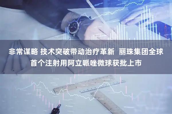 非常谋略 技术突破带动治疗革新  丽珠集团全球首个注射用阿立哌唑微球获批上市