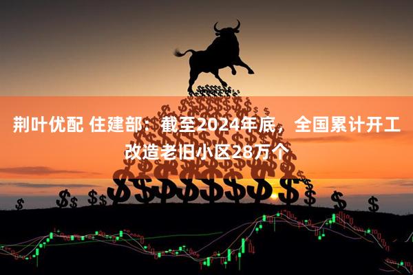 荆叶优配 住建部：截至2024年底，全国累计开工改造老旧小区28万个