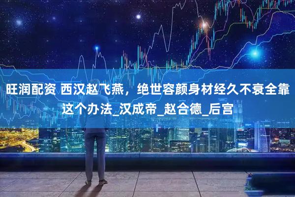 旺润配资 西汉赵飞燕，绝世容颜身材经久不衰全靠这个办法_汉成帝_赵合德_后宫