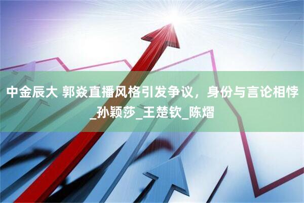 中金辰大 郭焱直播风格引发争议，身份与言论相悖_孙颖莎_王楚钦_陈熠