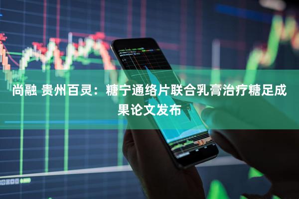 尚融 贵州百灵：糖宁通络片联合乳膏治疗糖足成果论文发布