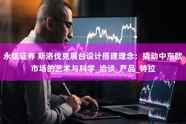 永信证券 斯洛伐克展台设计搭建理念：撬动中东欧市场的艺术与科学_洽谈_产品_特拉