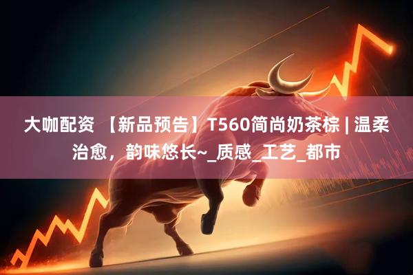 大咖配资 【新品预告】T560简尚奶茶棕 | 温柔治愈，韵味悠长~_质感_工艺_都市