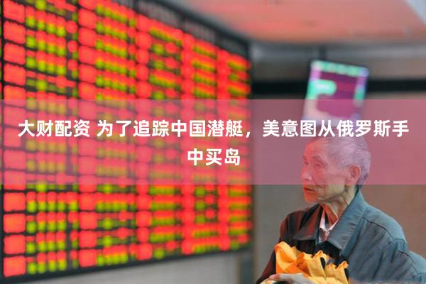 大财配资 为了追踪中国潜艇，美意图从俄罗斯手中买岛