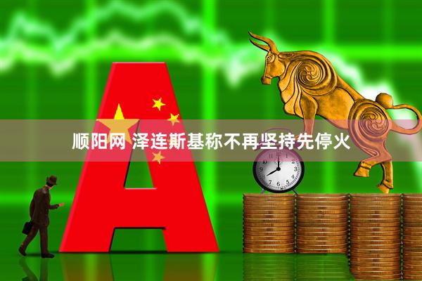 顺阳网 泽连斯基称不再坚持先停火