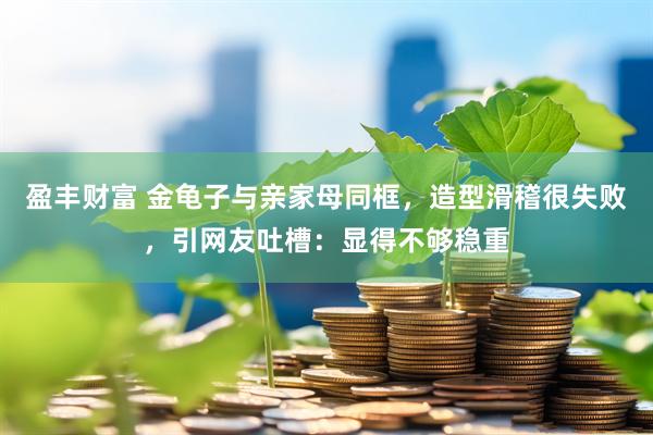 盈丰财富 金龟子与亲家母同框，造型滑稽很失败，引网友吐槽：显得不够稳重