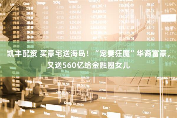 凯丰配资 买豪宅送海岛！“宠妻狂魔”华裔富豪，又送560亿给金融圈女儿