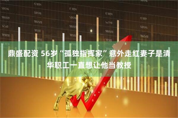 鼎盛配资 56岁“孤独指挥家”意外走红妻子是清华职工一直想让他当教授