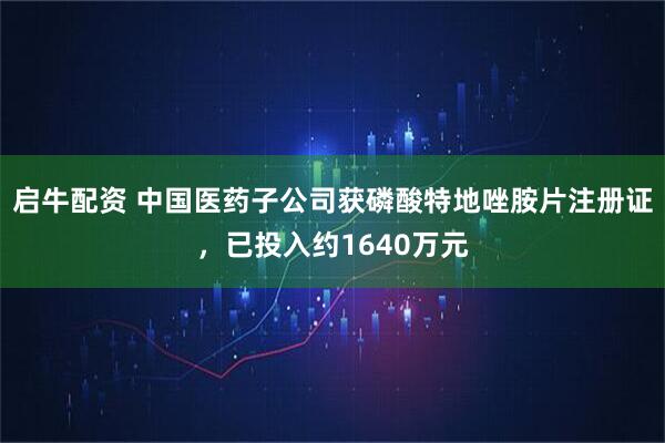 启牛配资 中国医药子公司获磷酸特地唑胺片注册证，已投入约1640万元