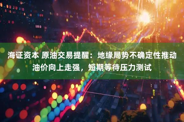 海证资本 原油交易提醒：地缘局势不确定性推动油价向上走强，短期等待压力测试