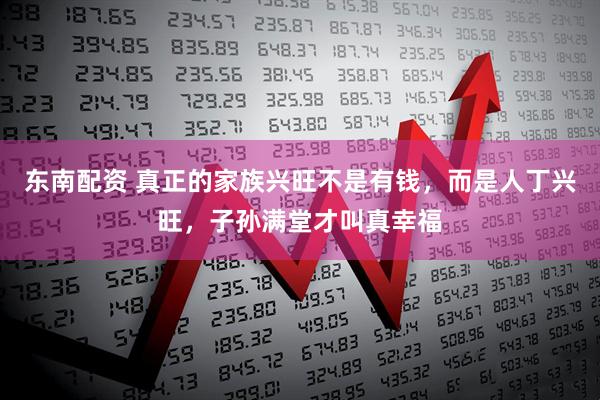 东南配资 真正的家族兴旺不是有钱，而是人丁兴旺，子孙满堂才叫真幸福